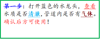 第一步：打开蓝色的水龙头，查看水质是否清澈，管道内是否有气体。确认后方可使用！