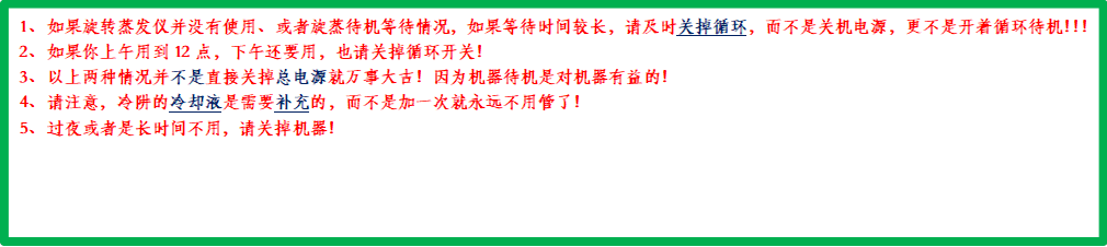 1、 如果旋转蒸发仪并没有使用、或者旋蒸待机等待情况，如果等待时间较长，请及时关掉循环，而不是关机电源，更不是开着循环待机！！！2、 如果你上午用到12点，下午还要用，也请关掉循环开关！3、 以上两种情况并不是直接关掉总电源就万事大吉！因为机器待机是对机器有益的！4、 请注意，冷阱的冷却液是需要补充的，而不是加一次就永远不用管了！5、 过夜或者是长时间不用，请关掉机器！